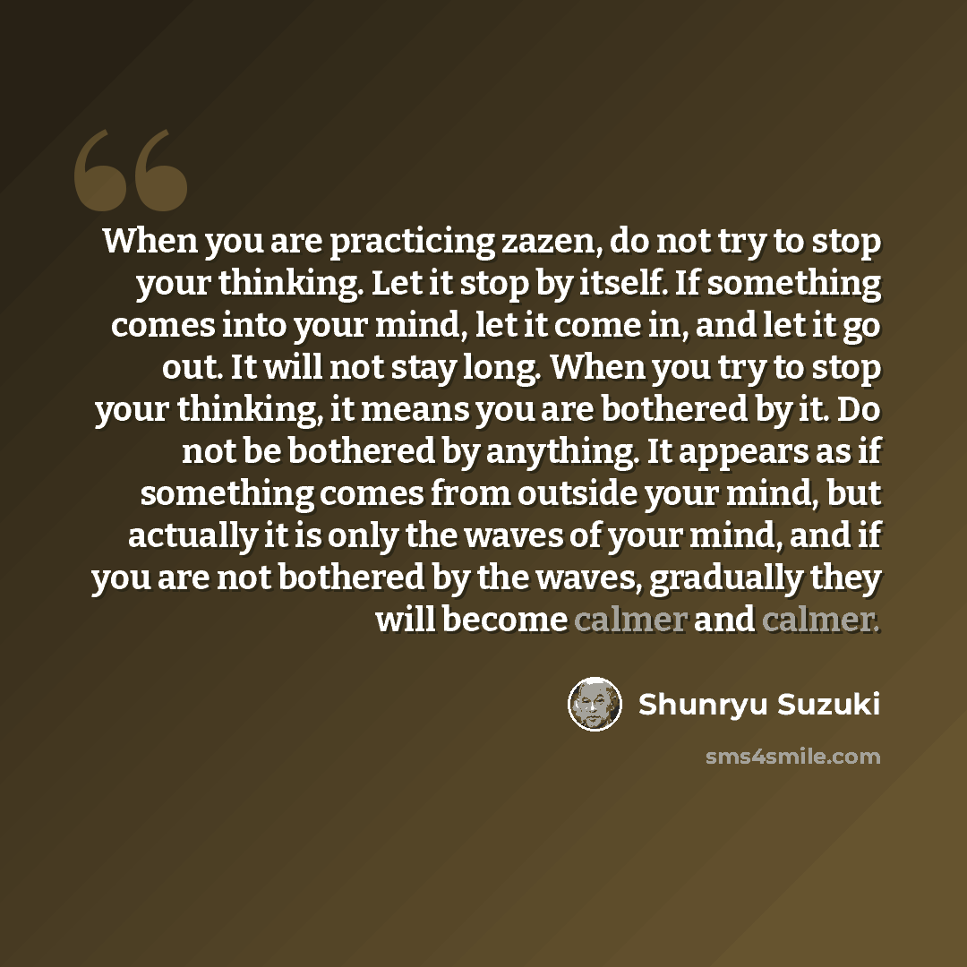“When you are practicing zazen, do not try to stop your thinking. Let it stop by itself. If something comes into your mind, let it come in, and let it go out. It will not stay long. When you try to stop your thinking, it means you are bothered by it. Do not be bothered by anything. It appears as if…” quote by Shunryu Suzuki