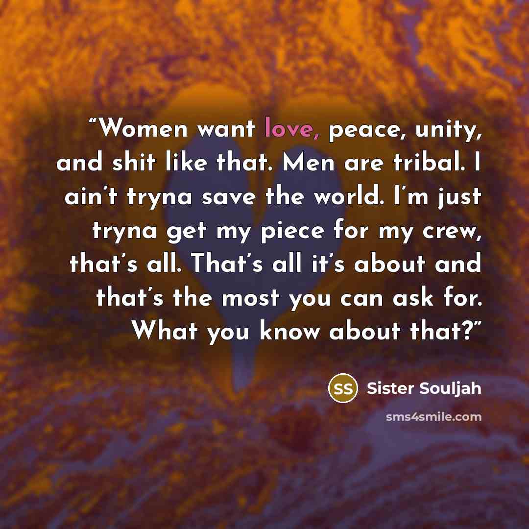 “Women want love, peace, unity, and shit like that. Men are tribal. I ain’t tryna save the world. I’m just tryna get my piece for my crew, that’s all. That’s all it’s about and that’s the most you can ask for. What you know about that?” quote by Sister Souljah