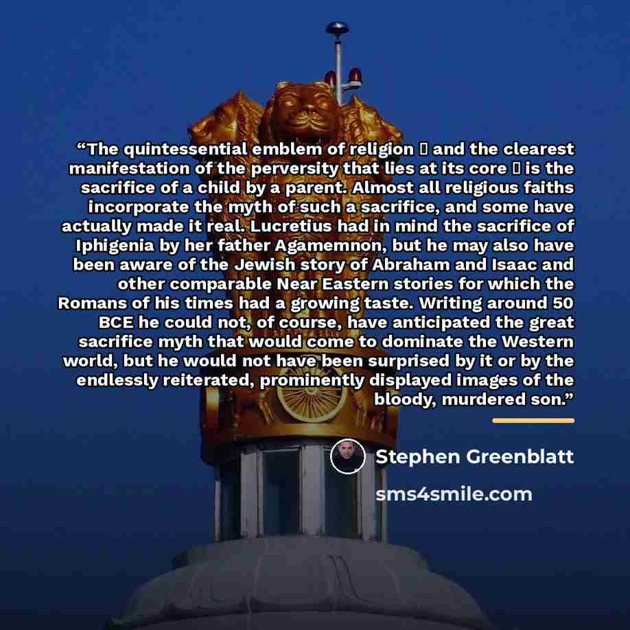 “The quintessential emblem of religion  and the clearest manifestation of the perversity that lies at its core  is the sacrifice of a child by a parent. Almost all religious faiths incorporate the myth of such a sacrifice, and some have actually made it real. Lucretius had in mind the sacrifice…” quote by Stephen Greenblatt