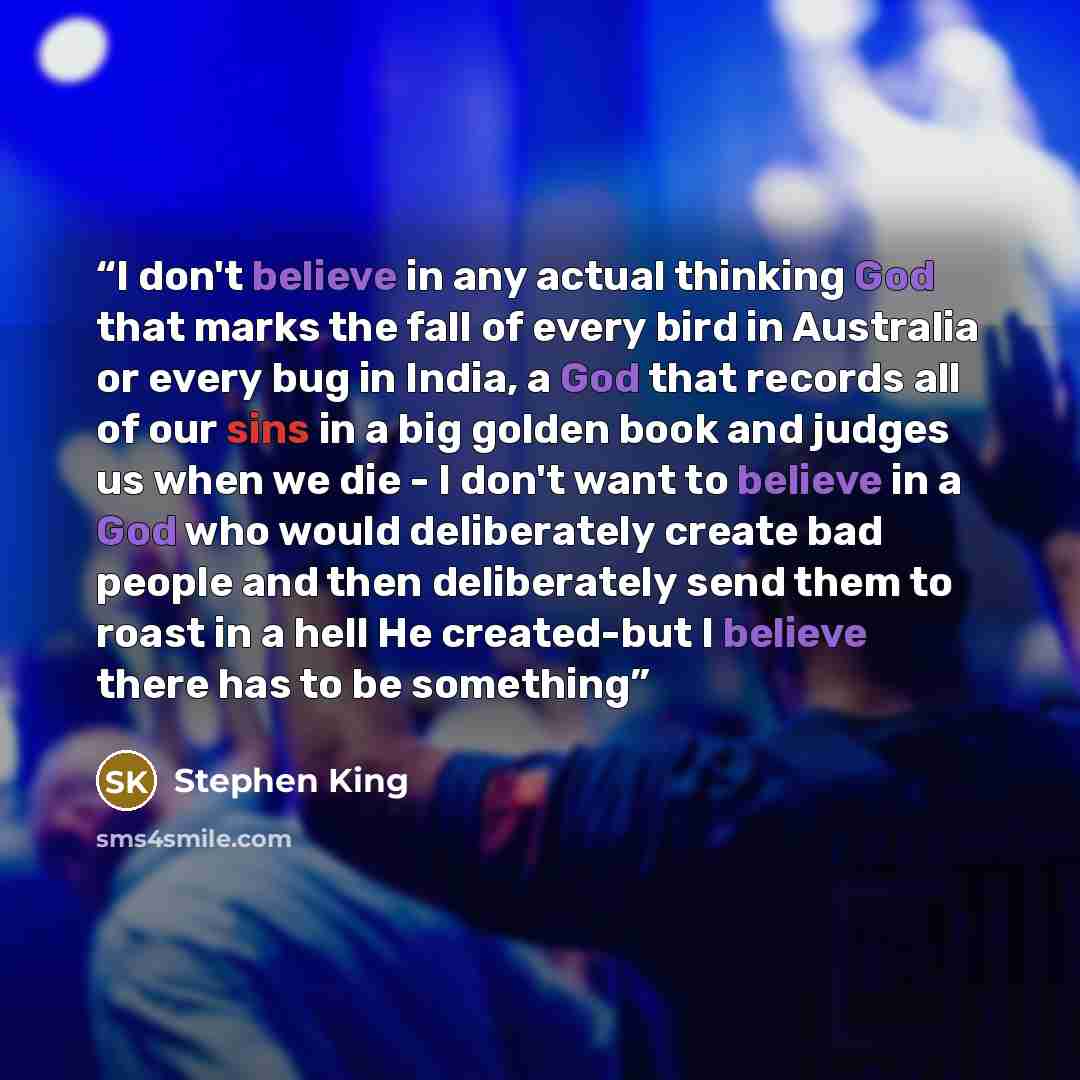 “I don't believe in any actual thinking God that marks the fall of every bird in Australia or every bug in India, a God that records all of our sins in a big golden book and judges us when we die - I don't want to believe in a God who would deliberately create bad people and then deliberately send…” quote by Stephen King