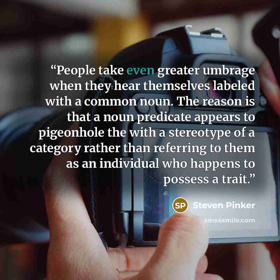 “People take even greater umbrage when they hear themselves labeled with a common noun. The reason is that a noun predicate appears to pigeonhole the with a stereotype of a category rather than referring to them as an individual who happens to possess a trait.” quote by Steven Pinker