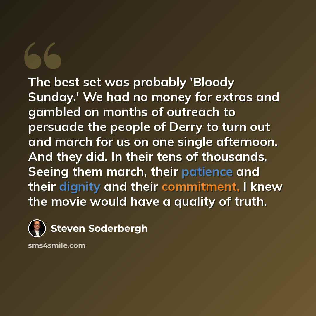 “The best set was probably 'Bloody Sunday.' We had no money for extras and gambled on months of outreach to persuade the people of Derry to turn out and march for us on one single afternoon. And they did. In their tens of thousands. Seeing them march, their patience and their dignity and their…” quote by Steven Soderbergh