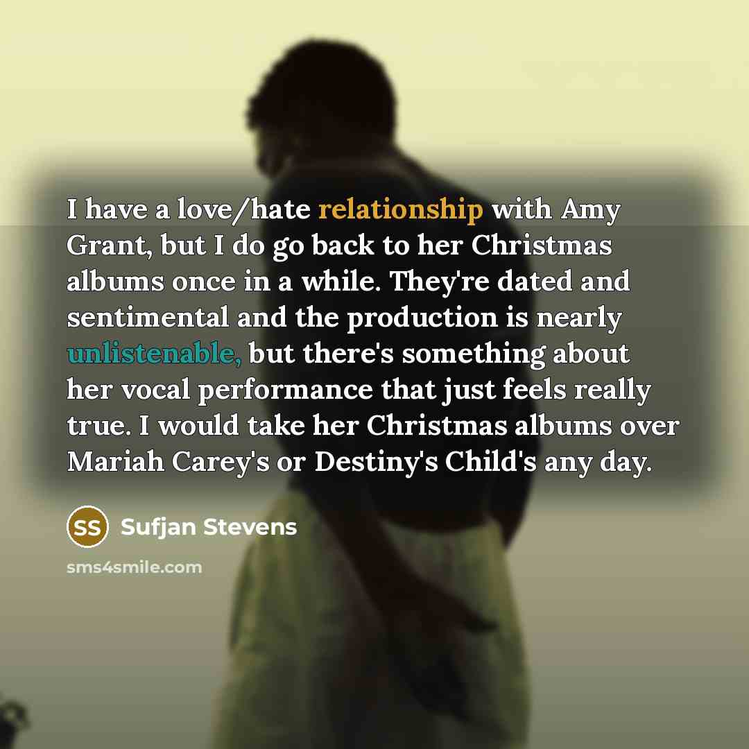 “I have a love/hate relationship with Amy Grant, but I do go back to her Christmas albums once in a while. They're dated and sentimental and the production is nearly unlistenable, but there's something about her vocal performance that just feels really true. I would take her Christmas albums over…” quote by Sufjan Stevens