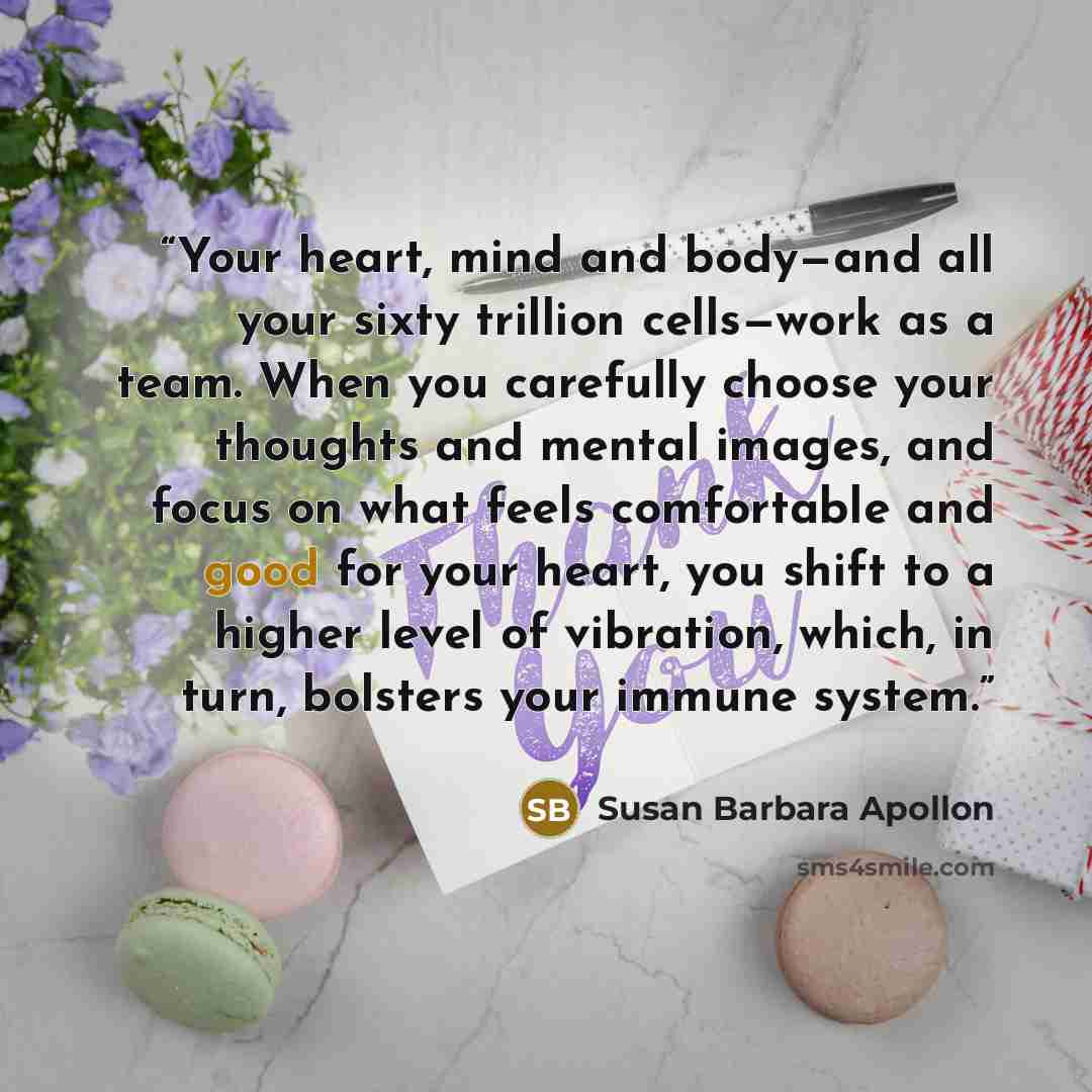“Your heart, mind and body—and all your sixty trillion cells—work as a team. When you carefully choose your thoughts and mental images, and focus on what feels comfortable and good for your heart, you shift to a higher level of vibration, which, in turn, bolsters your immune system.” quote by Susan Barbara Apollon