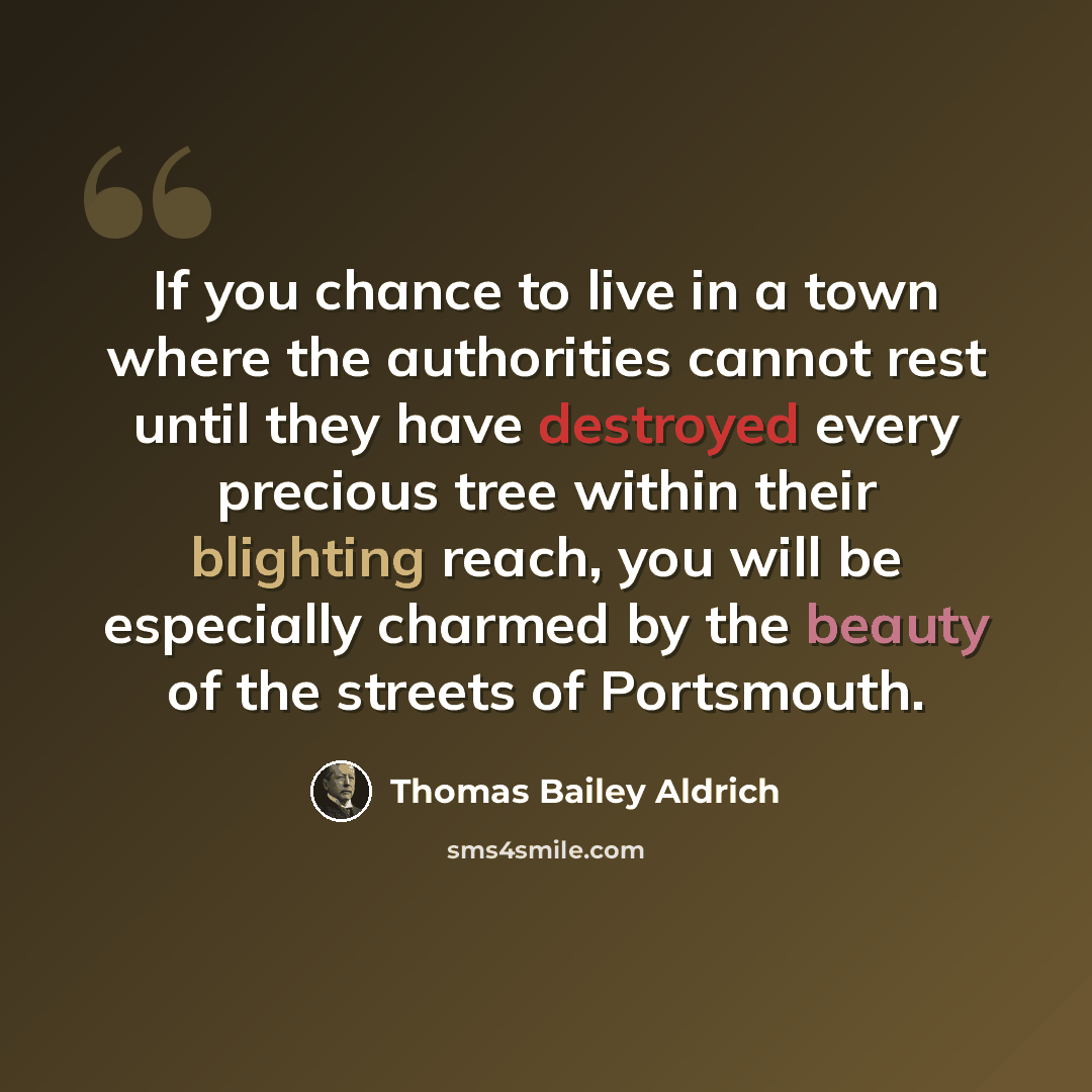 “If you chance to live in a town where the authorities cannot rest until they have destroyed every precious tree within their blighting reach, you will be especially charmed by the beauty of the streets of Portsmouth.” quote by Thomas Bailey Aldrich