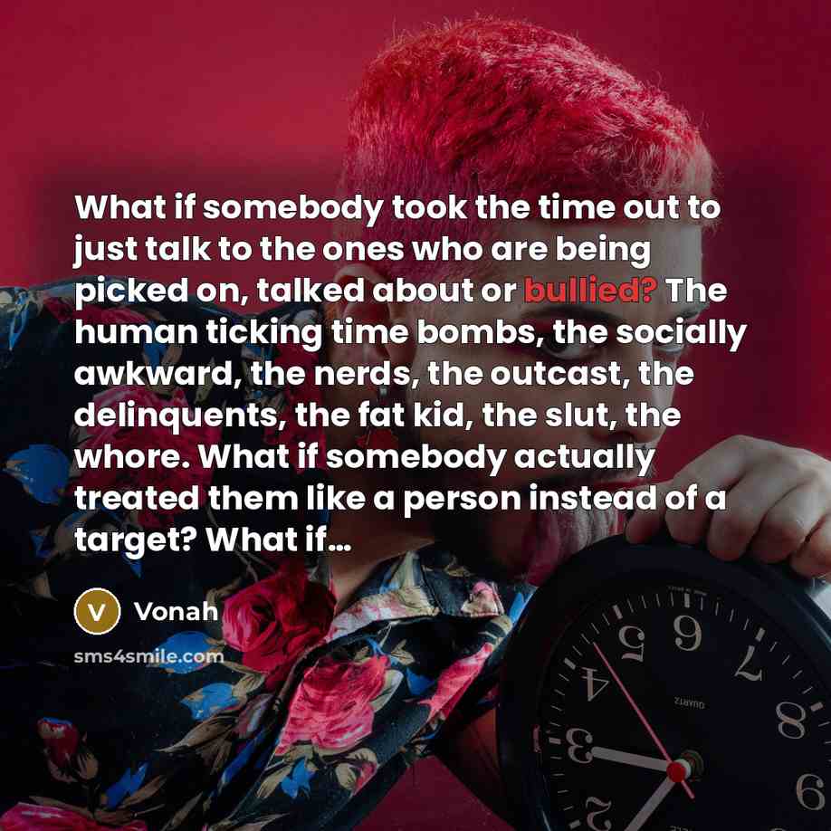 “What if somebody took the time out to just talk to the ones who are being picked on, talked about or bullied? The human ticking time bombs, the socially awkward, the nerds, the outcast, the delinquents, the fat kid, the slut, the whore. What if somebody actually treated them like a person instead…” quote by Vonah