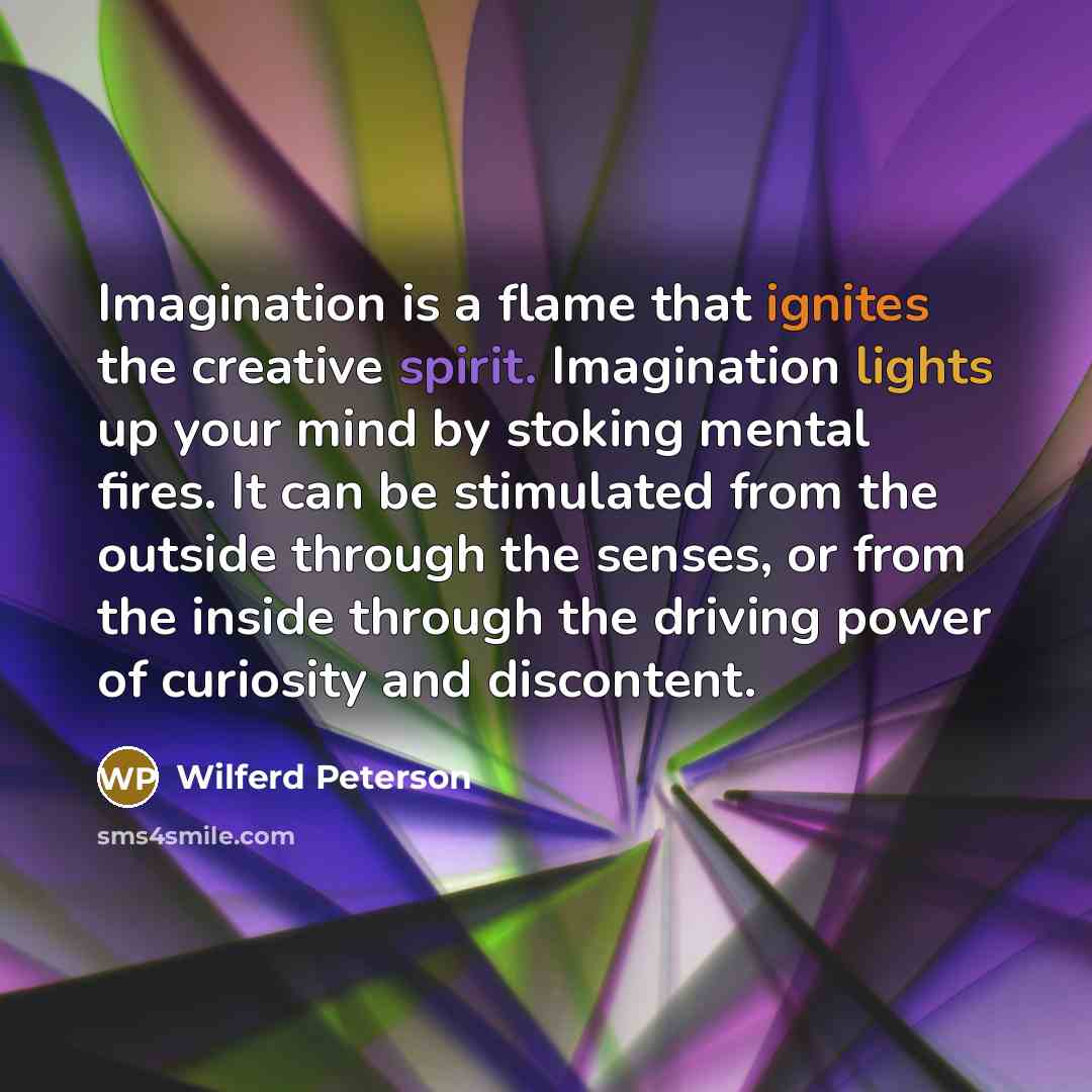 “Imagination is a flame that ignites the creative spirit. Imagination lights up your mind by stoking mental fires. It can be stimulated from the outside through the senses, or from the inside through the driving power of curiosity and discontent.” quote by Wilferd Peterson