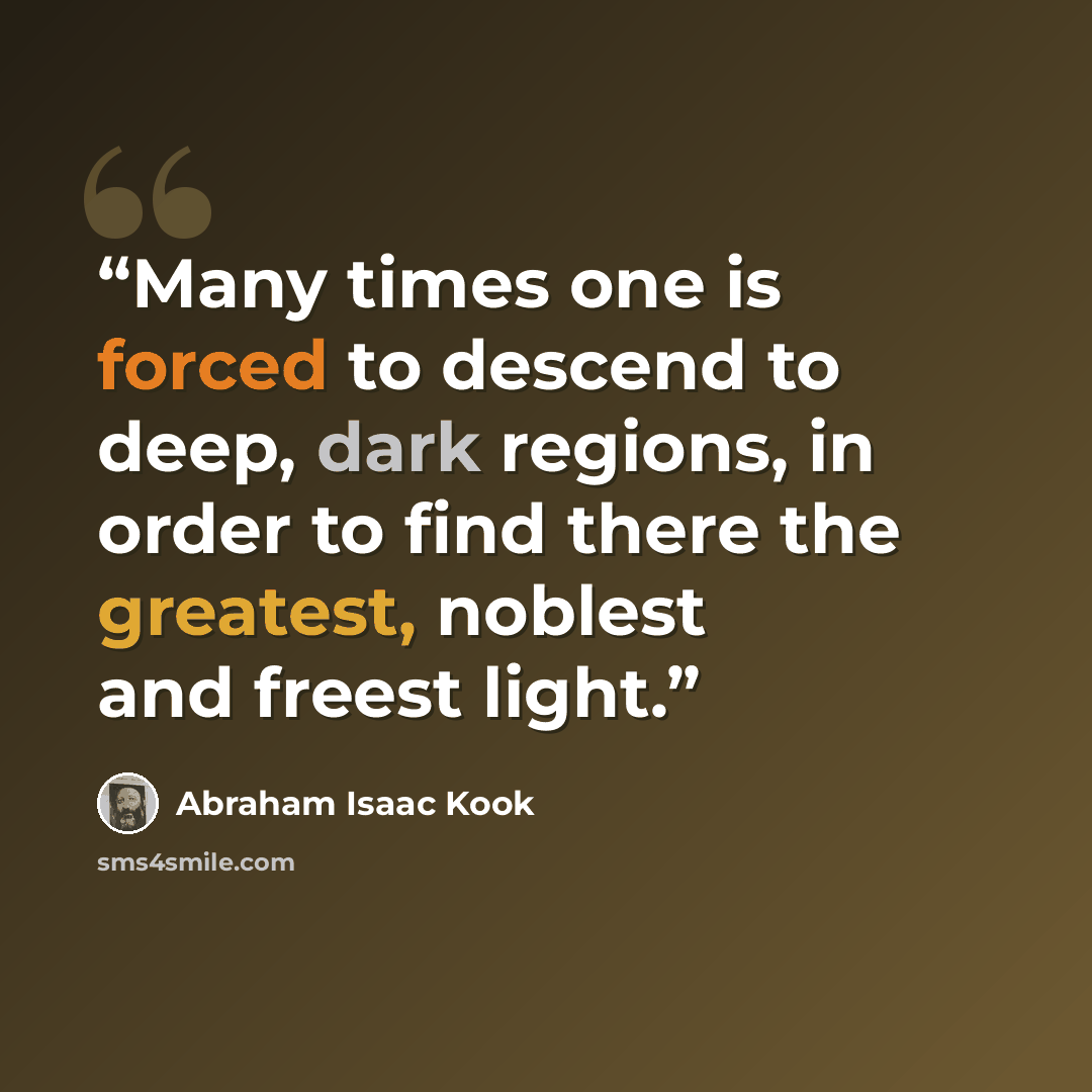 “Many times one is forced to descend to deep, dark regions, in order to find there the greatest, noblest and freest light.” quote by Abraham Isaac Kook