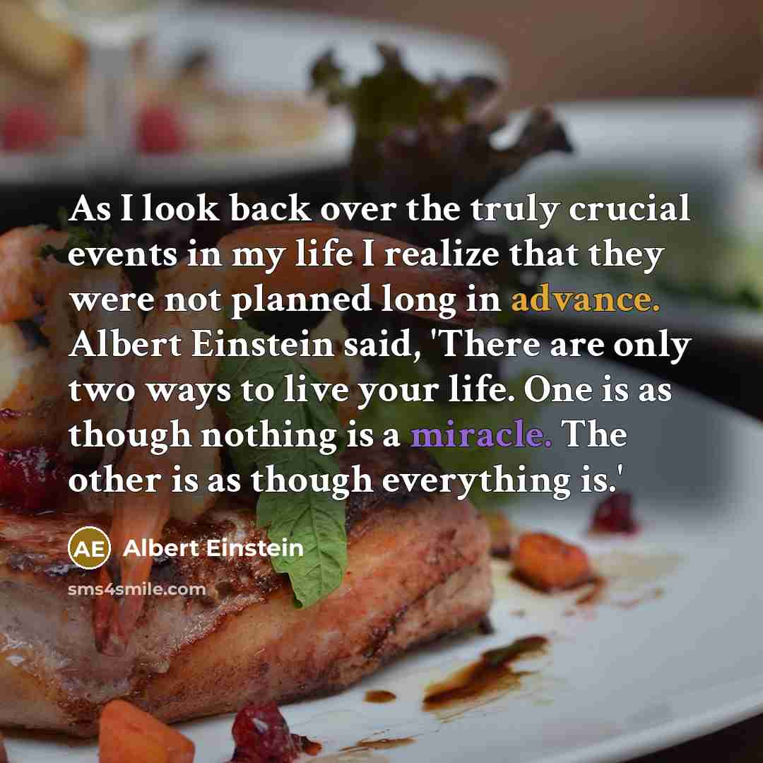 “As I look back over the truly crucial events in my life I realize that they were not planned long in advance. Albert Einstein said, 'There are only two ways to live your life. One is as though nothing is a miracle. The other is as though everything is.'” quote by Albert Einstein