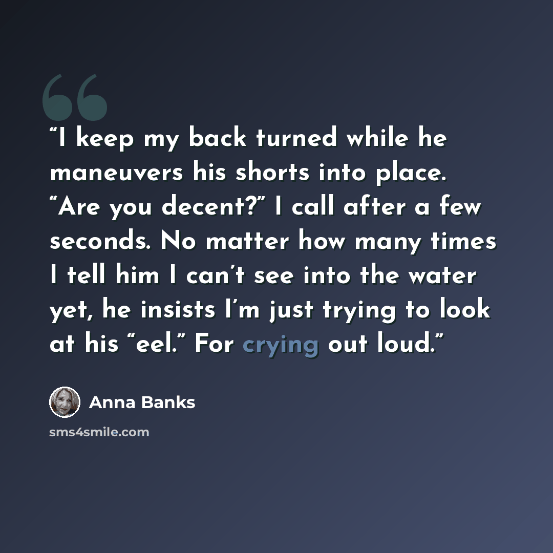“I keep my back turned while he maneuvers his shorts into place. “Are you decent?” I call after a few seconds. No matter how many times I tell him I can’t see into the water yet, he insists I’m just trying to look at his “eel.” For crying out loud.” quote by Anna Banks