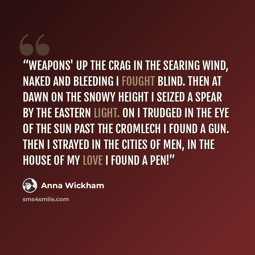 “Weapons' Up the crag In the searing wind, Naked and bleeding I fought blind. Then at dawn On the snowy height I seized a spear By the eastern light. On I trudged In the eye of the sun Past the cromlech I found a gun. Then I strayed In the cities of men, In the house of my Love I found a pen!” quote by Anna Wickham