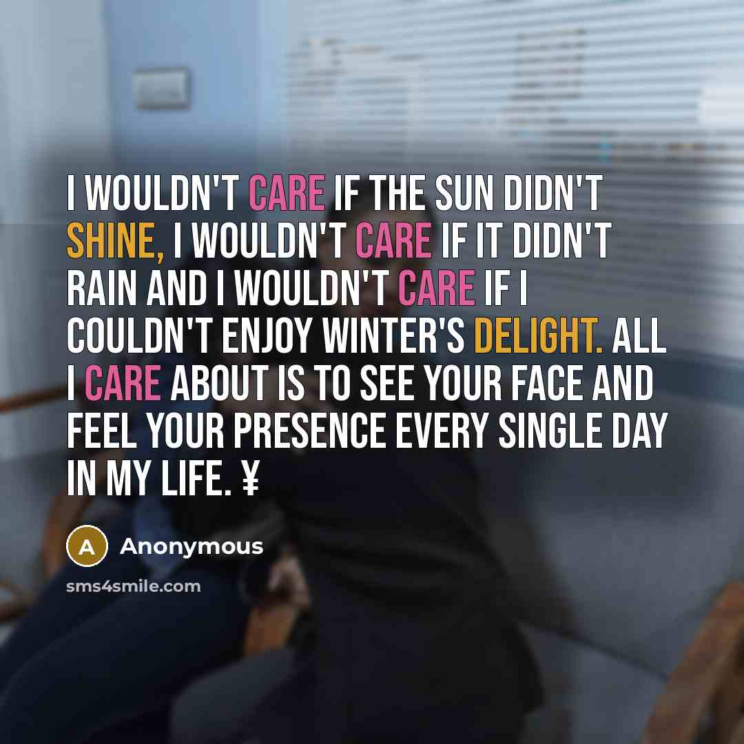 “I wouldn't care if the sun didn't shine, I wouldn't care if it didn't rain and I wouldn't care if I couldn't enjoy winter's delight. All I care about is to see your face and feel your presence every single day in my life. ¥” quote by Anonymous