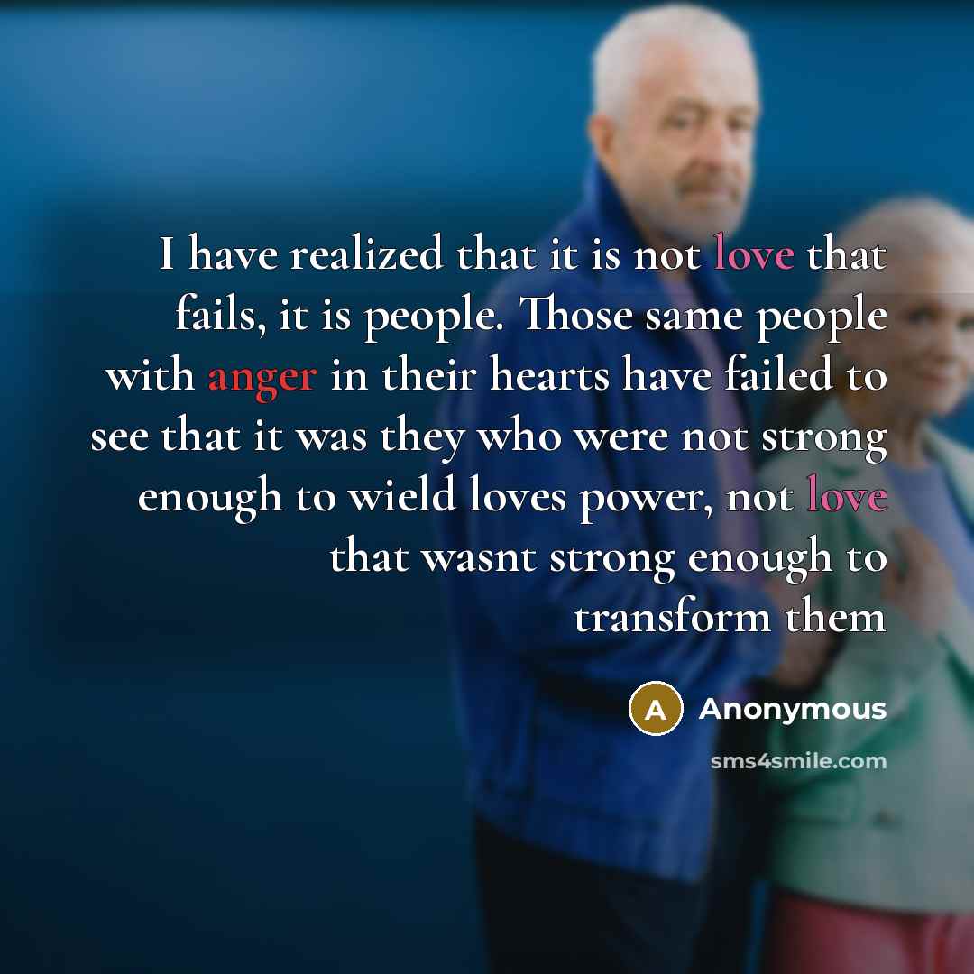 “I have realized that it is not love that fails, it is people. Those same people with anger in their hearts have failed to see that it was they who were not strong enough to wield loves power, not love that wasnt strong enough to transform them” quote by Anonymous