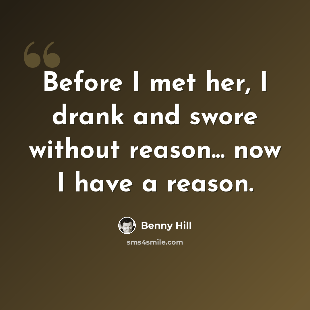 “Before I met her, I drank and swore without reason... now I have a reason.” quote by Benny Hill