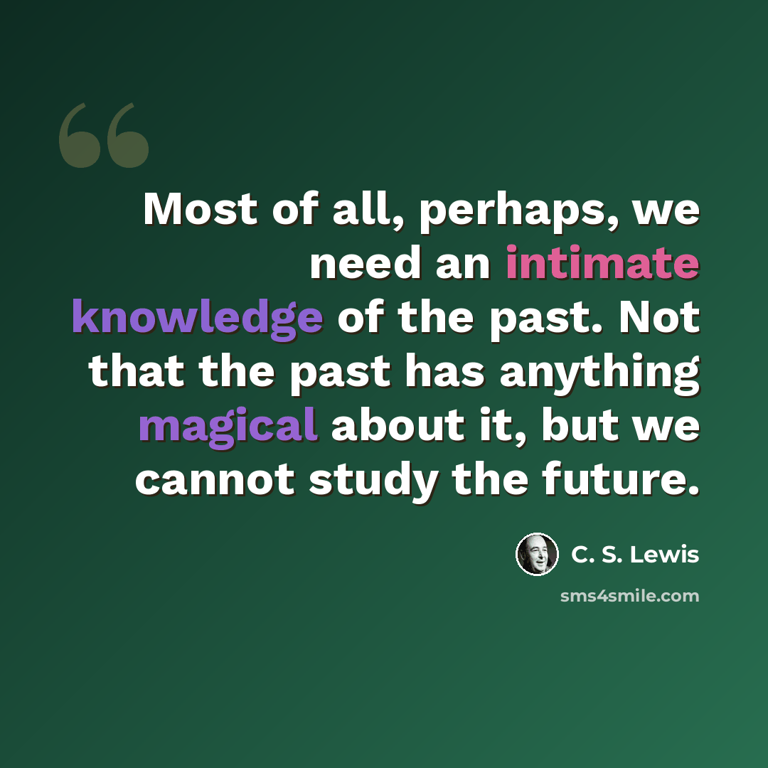 “Most of all, perhaps, we need an intimate knowledge of the past. Not that the past has anything magical about it, but we cannot study the future.” quote by C. S. Lewis