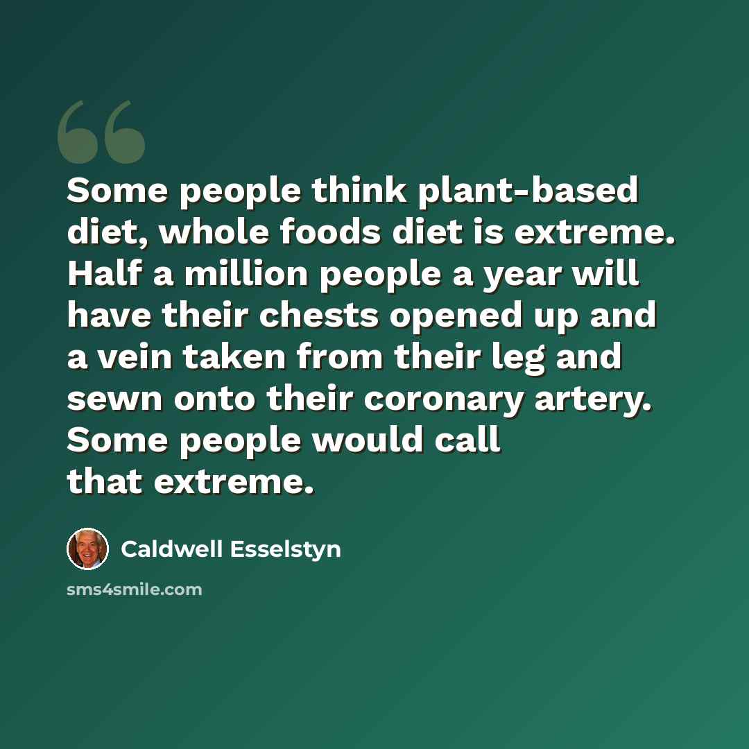 “Some people think plant-based diet, whole foods diet is extreme. Half a million people a year will have their chests opened up and a vein taken from their leg and sewn onto their coronary artery. Some people would call that extreme.” quote by Caldwell Esselstyn