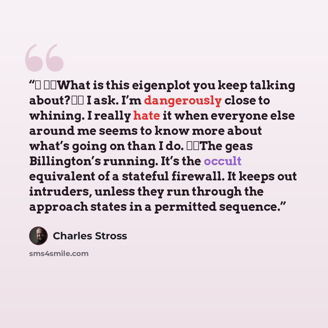 “★ ★★What is this eigenplot you keep talking about?★★ I ask. I’m dangerously close to whining. I really hate it when everyone else around me seems to know more about what’s going on than I do. ★★The geas Billington’s running. It’s the occult equivalent of a stateful firewall. It keeps out…” quote by Charles Stross