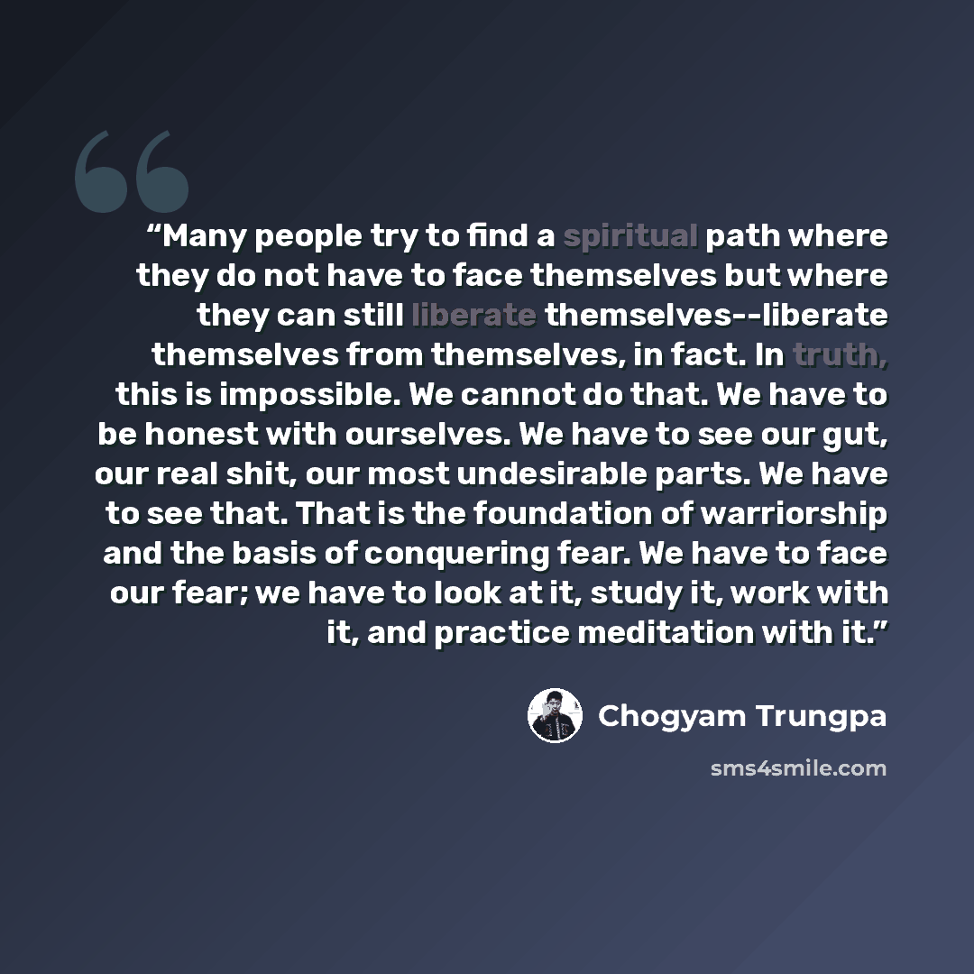 “Many people try to find a spiritual path where they do not have to face themselves but where they can still liberate themselves--liberate themselves from themselves, in fact. In truth, this is impossible. We cannot do that. We have to be honest with ourselves. We have to see our gut, our real…” quote by Chögyam Trungpa
