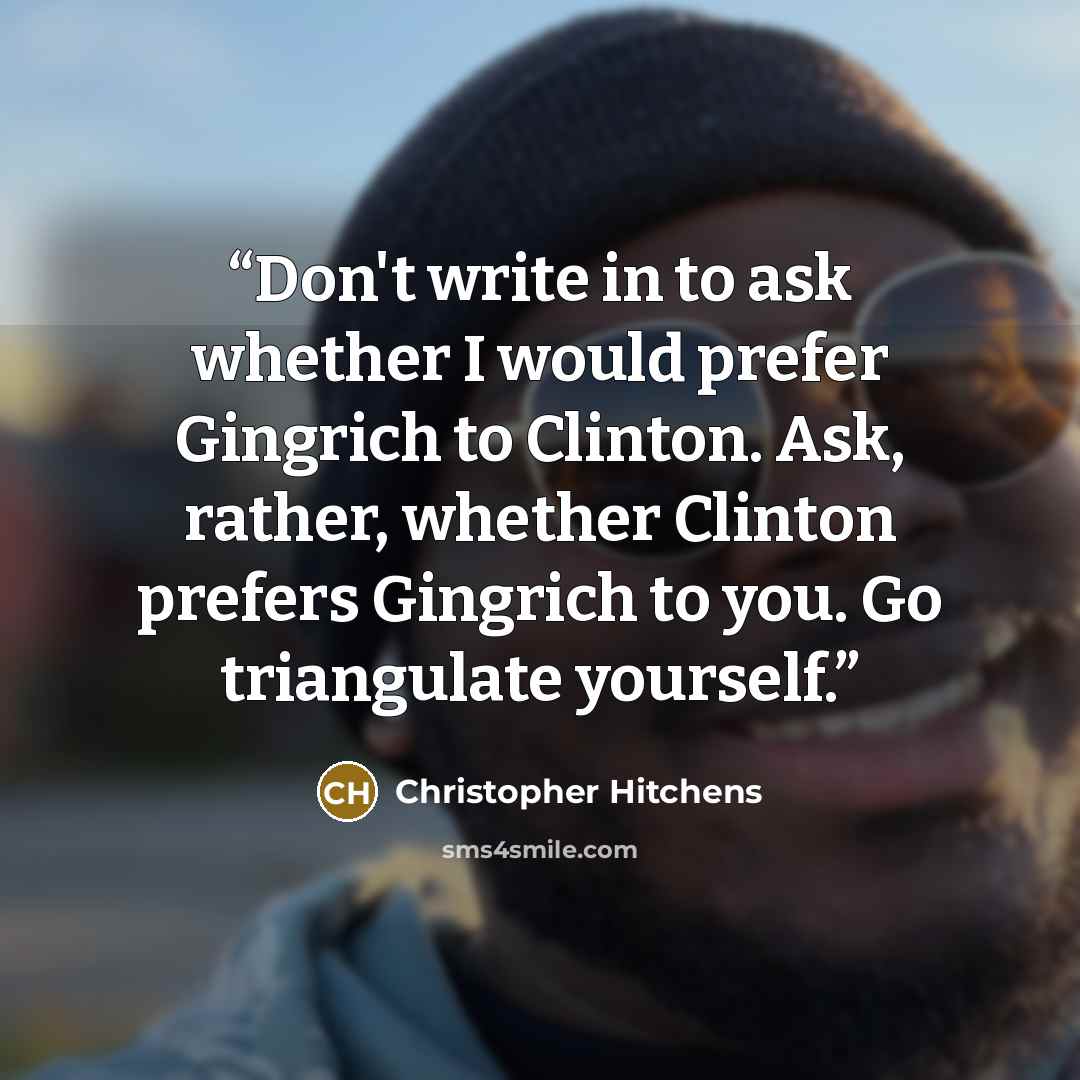 “Don't write in to ask whether I would prefer Gingrich to Clinton. Ask, rather, whether Clinton prefers Gingrich to you. Go triangulate yourself.” quote by Christopher Hitchens
