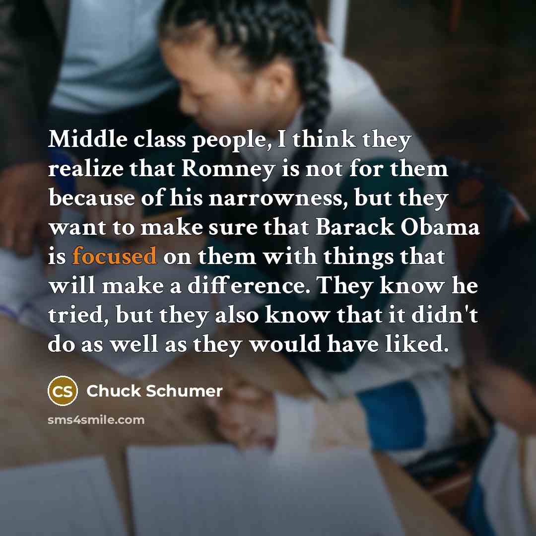 “Middle class people, I think they realize that Romney is not for them because of his narrowness, but they want to make sure that Barack Obama is focused on them with things that will make a difference. They know he tried, but they also know that it didn't do as well as they would have liked.” quote by Chuck Schumer