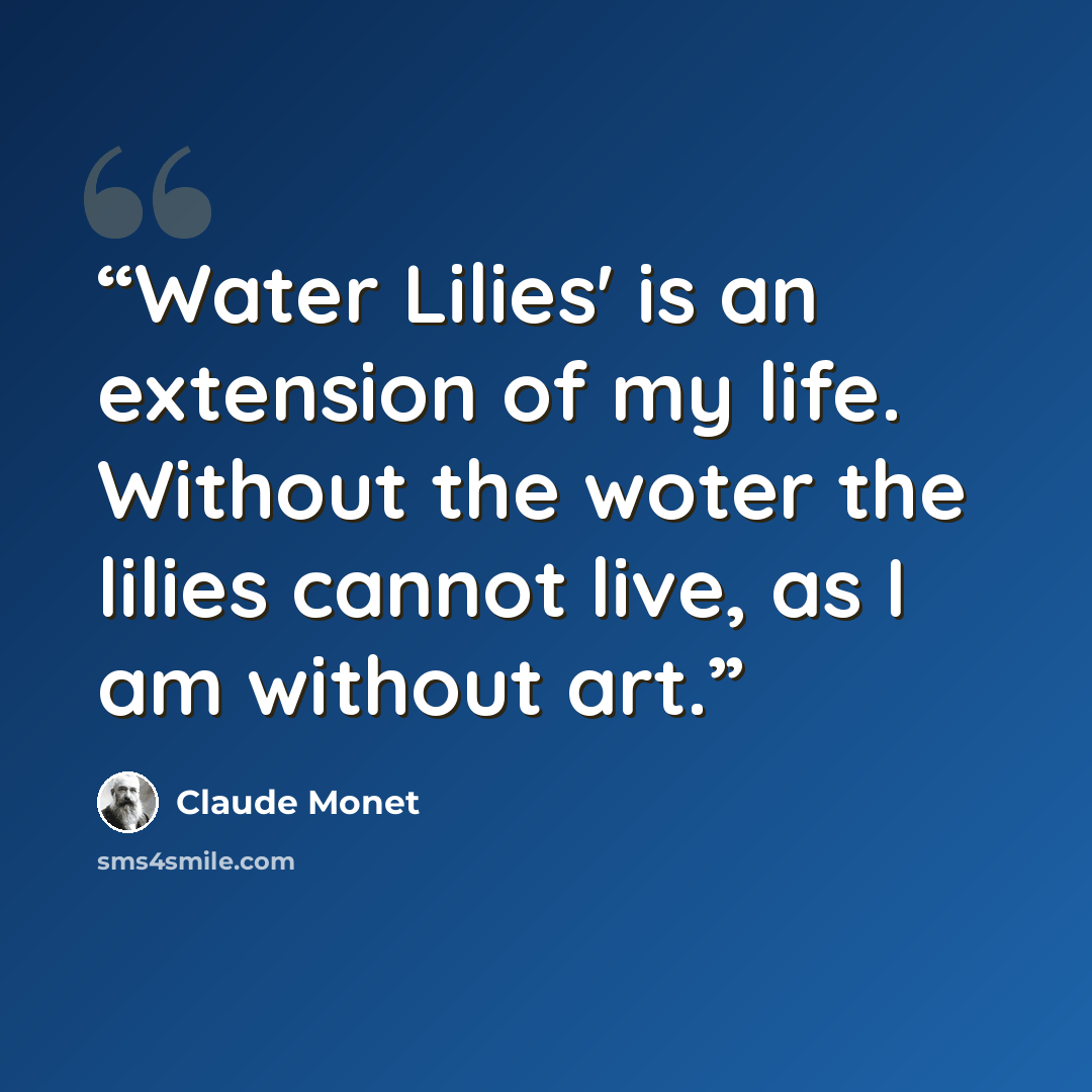 “Water Lilies' is an extension of my life. Without the woter the lilies cannot live, as I am without art.” quote by Claude Monet