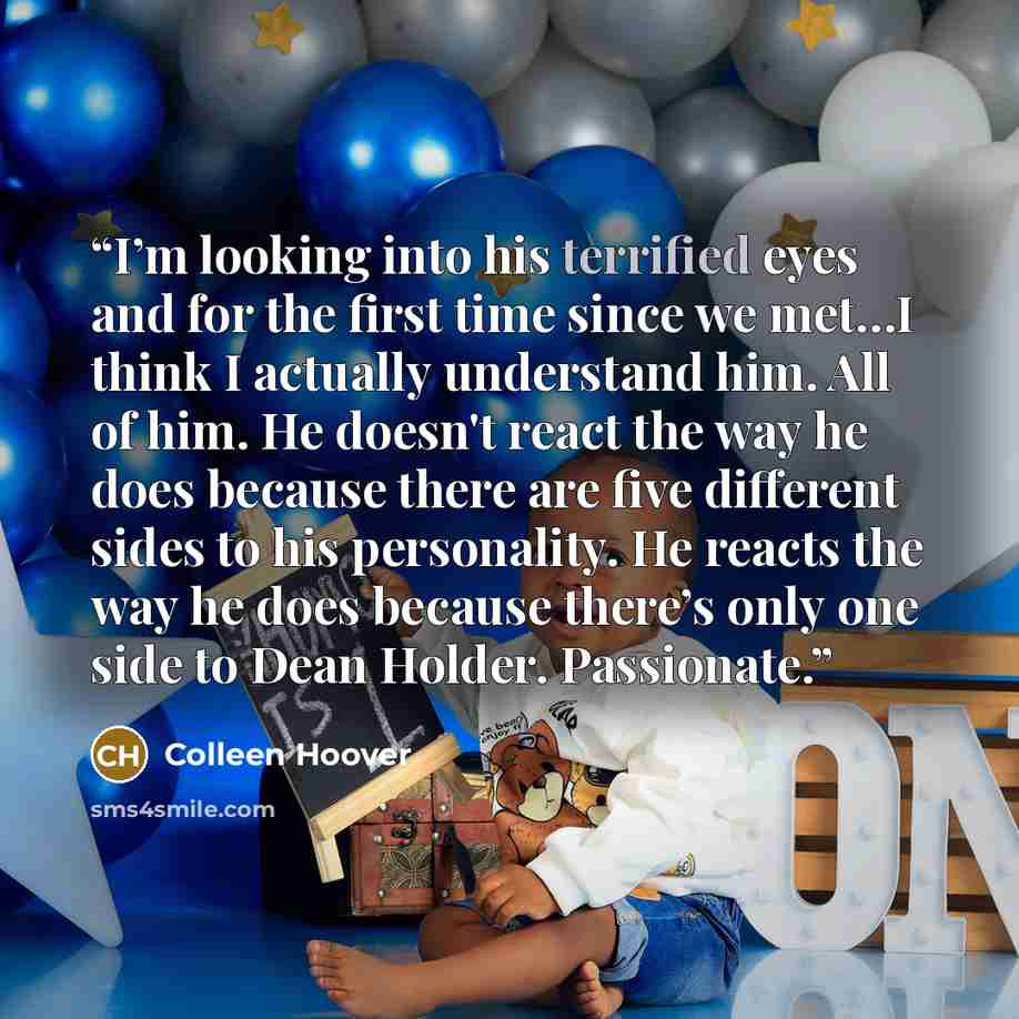 “I’m looking into his terrified eyes and for the first time since we met…I think I actually understand him. All of him. He doesn't react the way he does because there are five different sides to his personality. He reacts the way he does because there’s only one side to Dean Holder. Passionate.” quote by Colleen Hoover