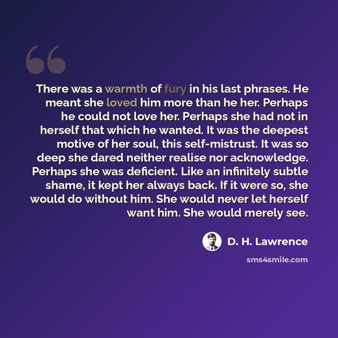 “There was a warmth of fury in his last phrases. He meant she loved him more than he her. Perhaps he could not love her. Perhaps she had not in herself that which he wanted. It was the deepest motive of her soul, this self-mistrust. It was so deep she dared neither realise nor acknowledge. Perhaps…” quote by D. H. Lawrence