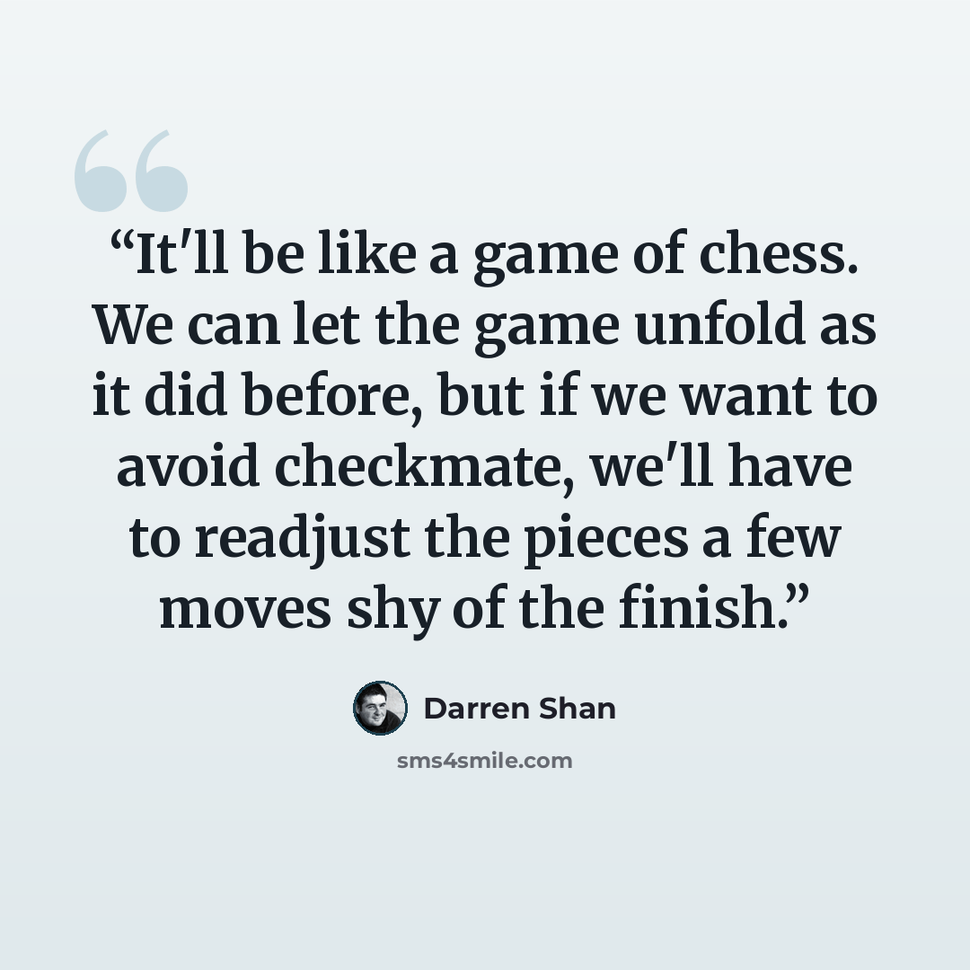 “It'll be like a game of chess. We can let the game unfold as it did before, but if we want to avoid checkmate, we'll have to readjust the pieces a few moves shy of the finish.” quote by Darren Shan