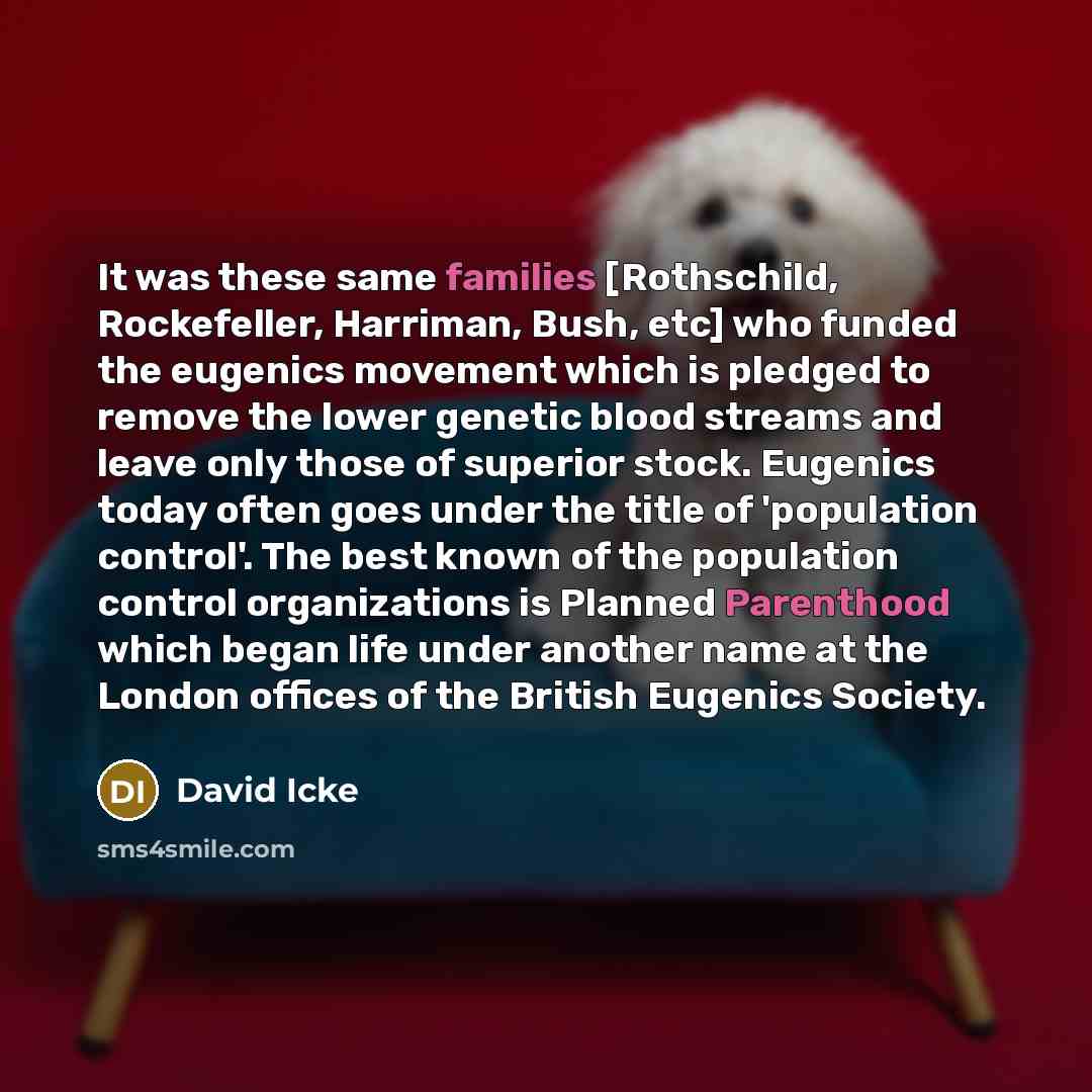 “It was these same families [Rothschild, Rockefeller, Harriman, Bush, etc] who funded the eugenics movement which is pledged to remove the lower genetic blood streams and leave only those of superior stock. Eugenics today often goes under the title of 'population control'. The best known of the…” quote by David Icke