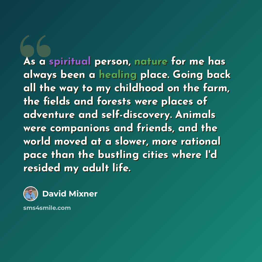 “As a spiritual person, nature for me has always been a healing place. Going back all the way to my childhood on the farm, the fields and forests were places of adventure and self-discovery. Animals were companions and friends, and the world moved at a slower, more rational pace than the bustling…” quote by David Mixner
