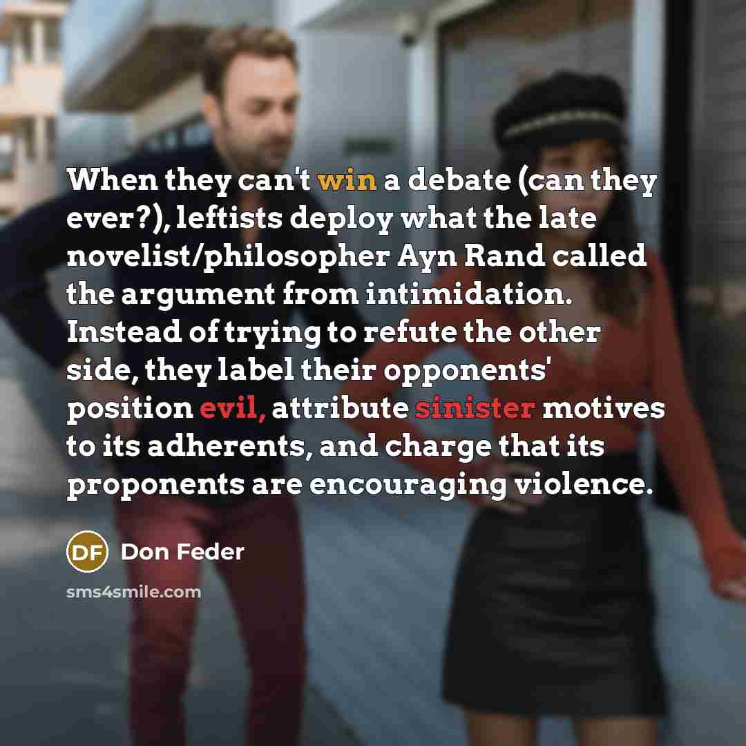 “When they can't win a debate (can they ever?), leftists deploy what the late novelist/philosopher Ayn Rand called the argument from intimidation. Instead of trying to refute the other side, they label their opponents' position evil, attribute sinister motives to its adherents, and charge that its…” quote by Don Feder