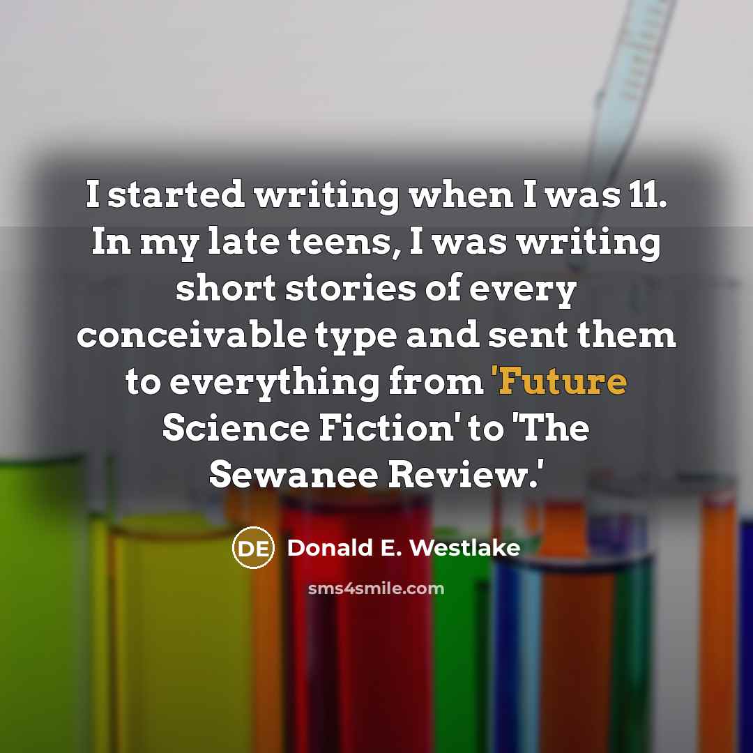 “I started writing when I was 11. In my late teens, I was writing short stories of every conceivable type and sent them to everything from 'Future Science Fiction' to 'The Sewanee Review.'” quote by Donald E. Westlake