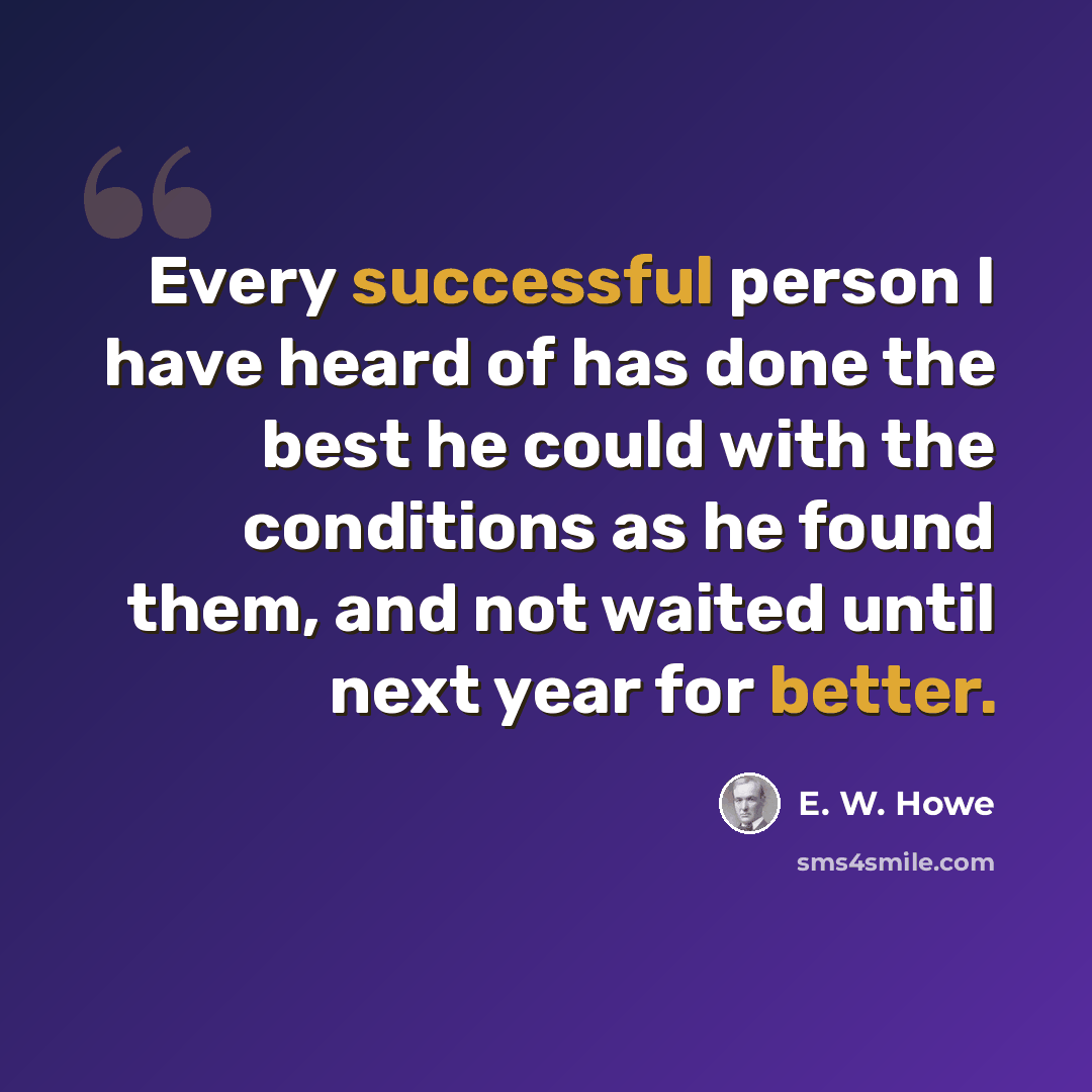 “Every successful person I have heard of has done the best he could with the conditions as he found them, and not waited until next year for better.” quote by E. W. Howe