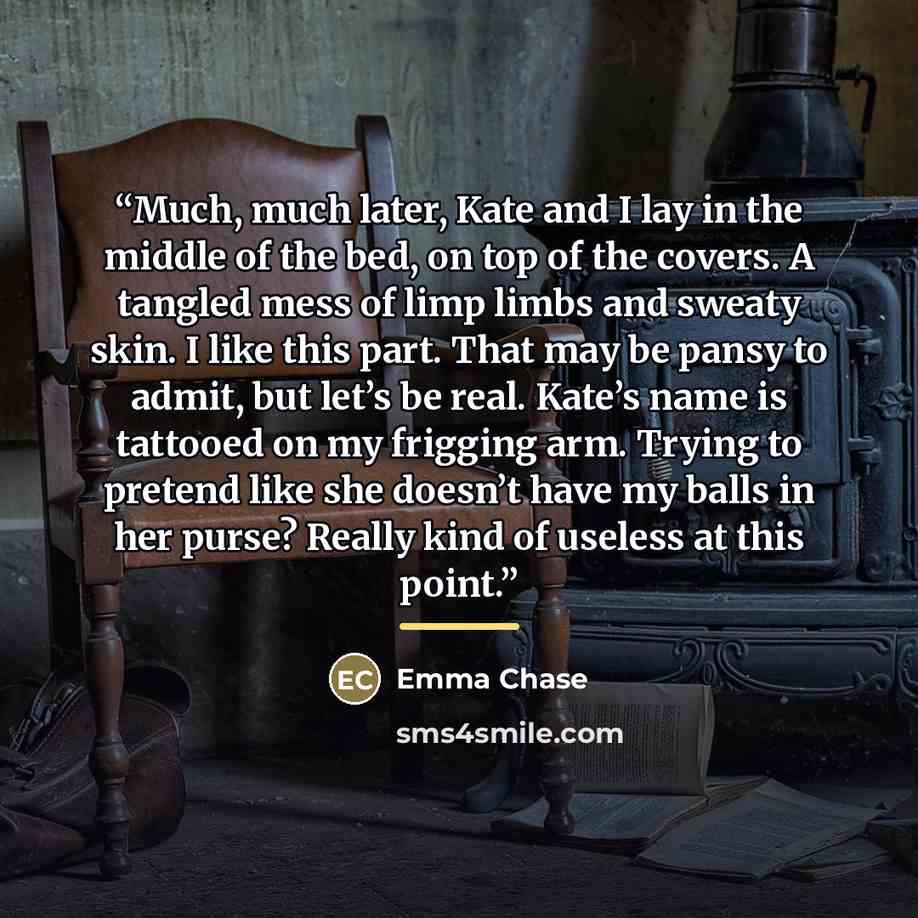 “Much, much later, Kate and I lay in the middle of the bed, on top of the covers. A tangled mess of limp limbs and sweaty skin. I like this part. That may be pansy to admit, but let’s be real. Kate’s name is tattooed on my frigging arm. Trying to pretend like she doesn’t have my balls in her purse?…” quote by Emma Chase