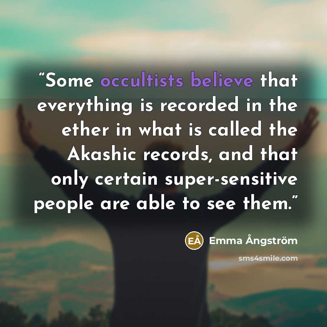 “Some occultists believe that everything is recorded in the ether in what is called the Akashic records, and that only certain super-sensitive people are able to see them.” quote by Emma Ångström