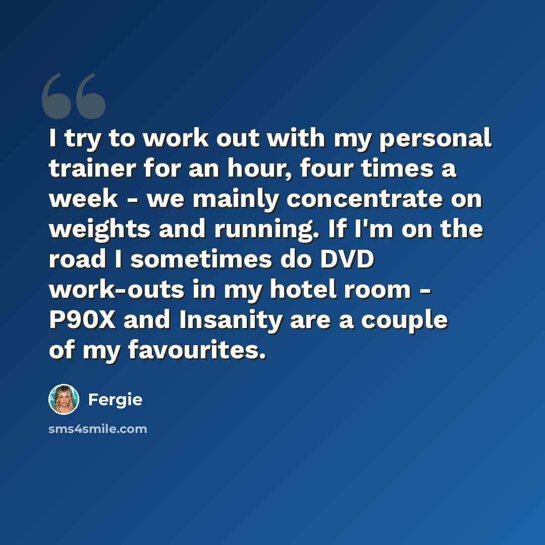 “I try to work out with my personal trainer for an hour, four times a week - we mainly concentrate on weights and running. If I'm on the road I sometimes do DVD work-outs in my hotel room - P90X and Insanity are a couple of my favourites.” quote by Fergie