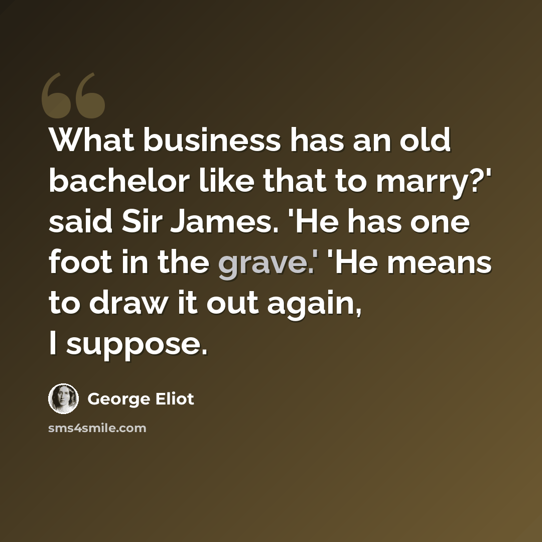 “What business has an old bachelor like that to marry?' said Sir James. 'He has one foot in the grave.' 'He means to draw it out again, I suppose.” quote by George Eliot