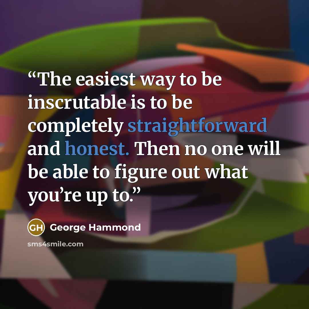 “The easiest way to be inscrutable is to be completely straightforward and honest. Then no one will be able to figure out what you’re up to.” quote by George Hammond