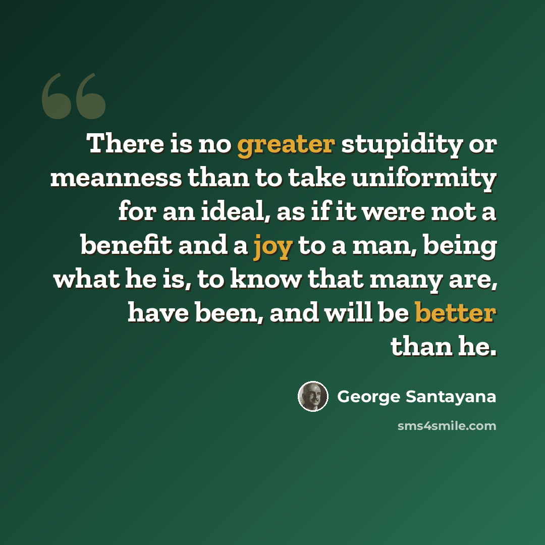 “There is no greater stupidity or meanness than to take uniformity for an ideal, as if it were not a benefit and a joy to a man, being what he is, to know that many are, have been, and will be better than he.” quote by George Santayana