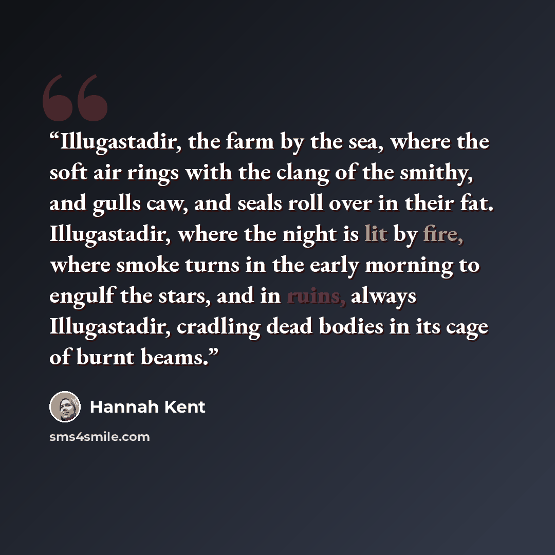 “Illugastadir, the farm by the sea, where the soft air rings with the clang of the smithy, and gulls caw, and seals roll over in their fat. Illugastadir, where the night is lit by fire, where smoke turns in the early morning to engulf the stars, and in ruins, always Illugastadir, cradling dead…” quote by Hannah Kent