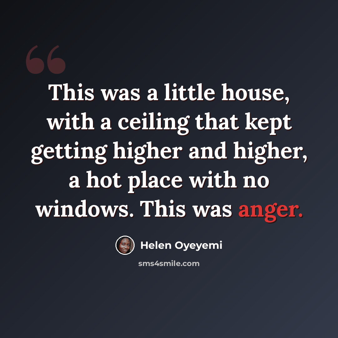“This was a little house, with a ceiling that kept getting higher and higher, a hot place with no windows. This was anger.” quote by Helen Oyeyemi
