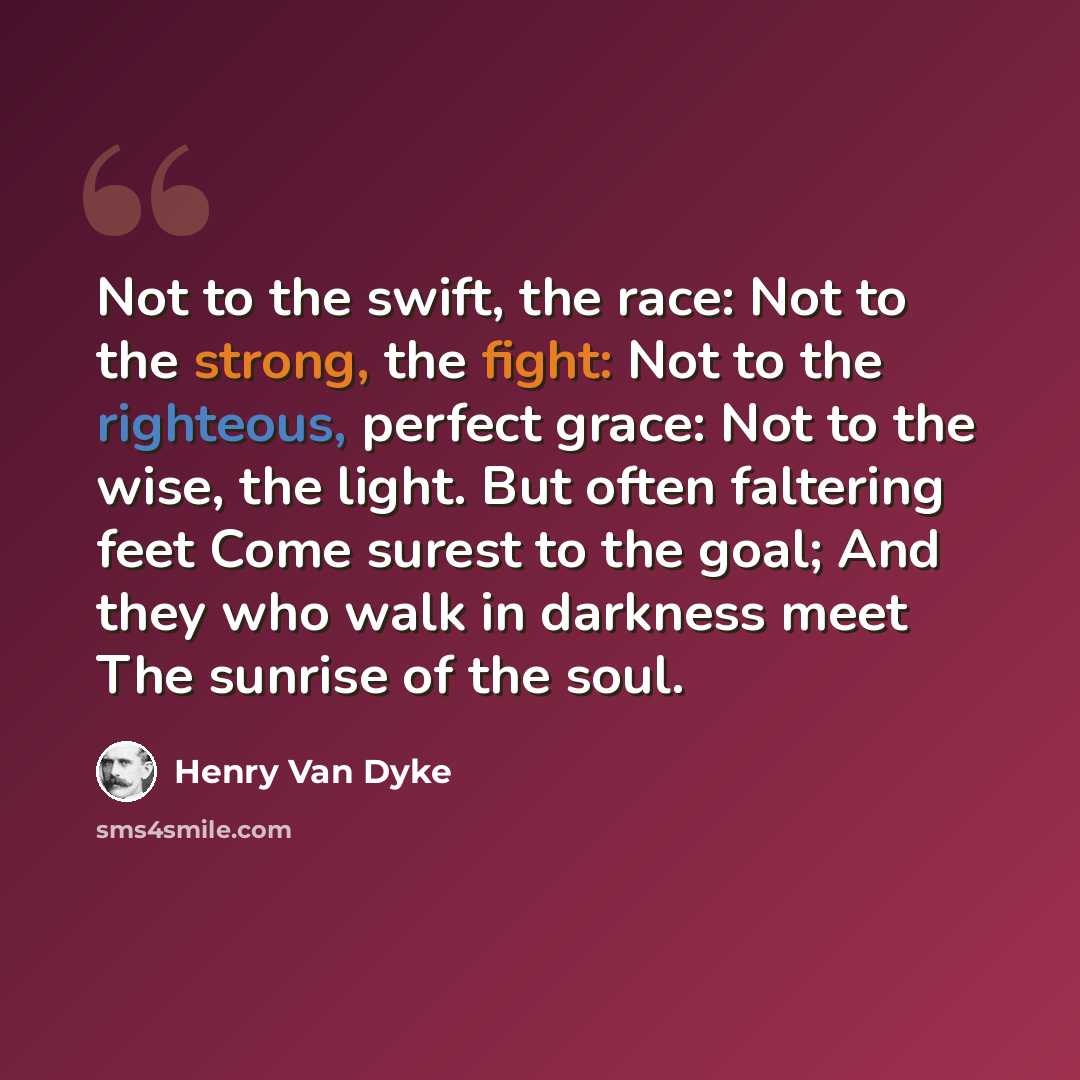 “Not to the swift, the race: Not to the strong, the fight: Not to the righteous, perfect grace: Not to the wise, the light. But often faltering feet Come surest to the goal; And they who walk in darkness meet The sunrise of the soul.” quote by Henry Van Dyke