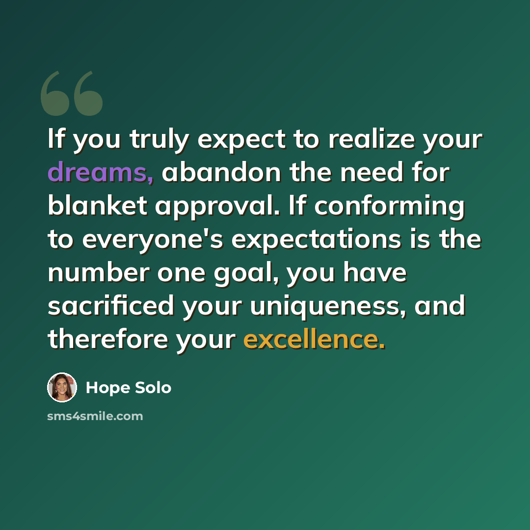 “If you truly expect to realize your dreams, abandon the need for blanket approval. If conforming to everyone's expectations is the number one goal, you have sacrificed your uniqueness, and therefore your excellence.” quote by Hope Solo