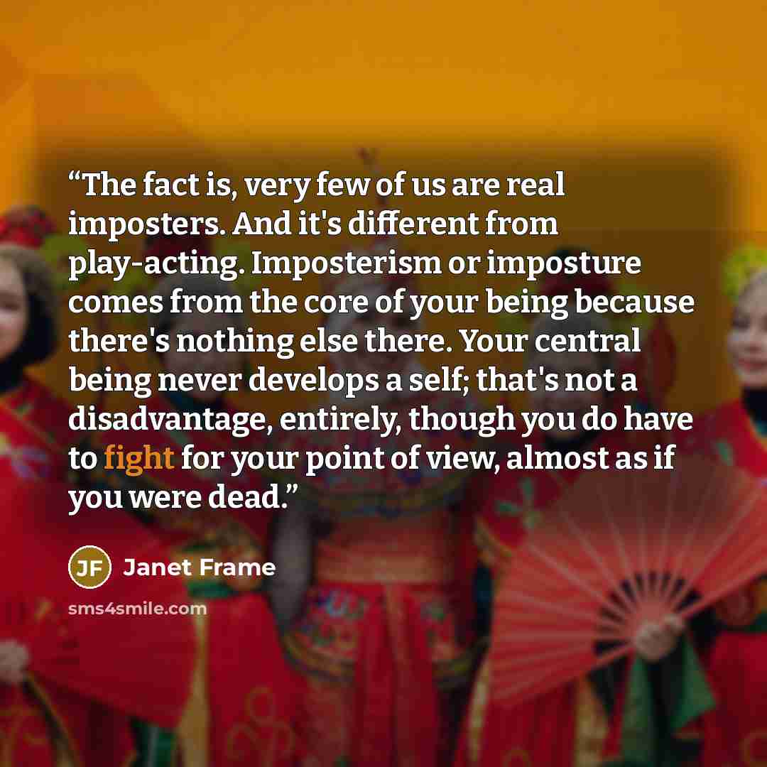 “The fact is, very few of us are real imposters. And it's different from play-acting. Imposterism or imposture comes from the core of your being because there's nothing else there. Your central being never develops a self; that's not a disadvantage, entirely, though you do have to fight for your…” quote by Janet Frame