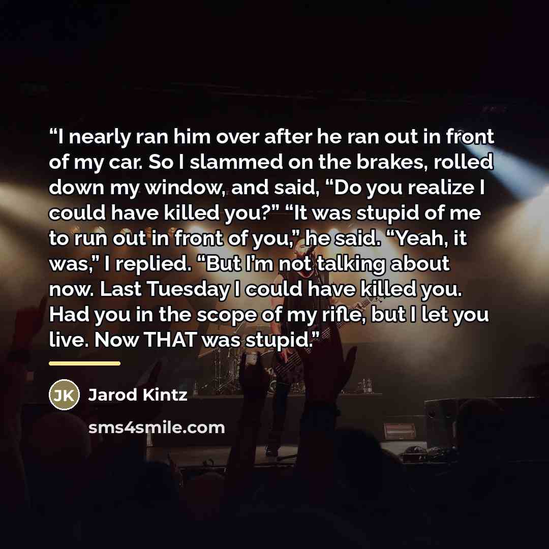 “I nearly ran him over after he ran out in front of my car. So I slammed on the brakes, rolled down my window, and said, “Do you realize I could have killed you?” “It was stupid of me to run out in front of you,” he said. “Yeah, it was,” I replied. “But I’m not talking about now. Last Tuesday I…” quote by Jarod Kintz