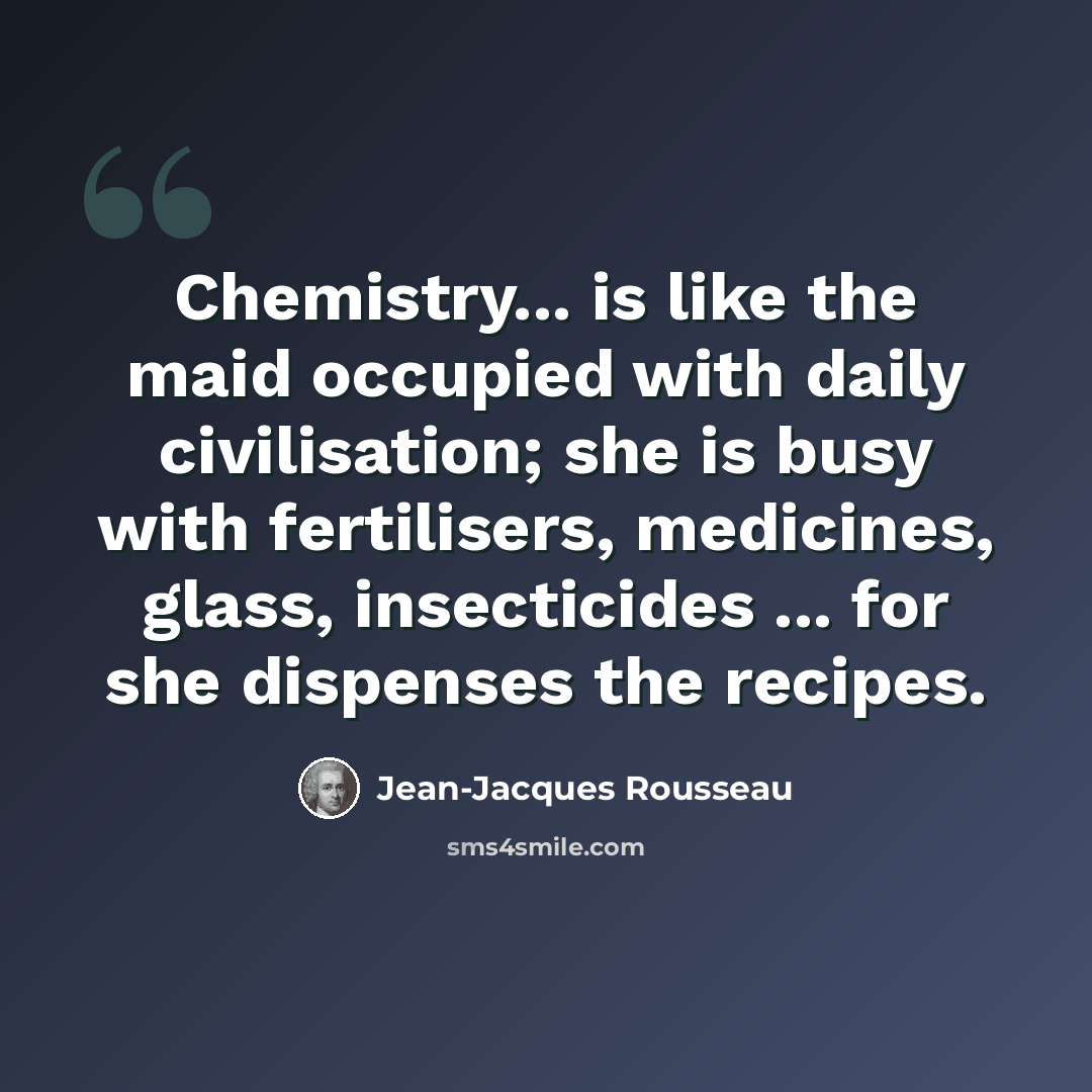 “Chemistry... is like the maid occupied with daily civilisation; she is busy with fertilisers, medicines, glass, insecticides ... for she dispenses the recipes.” quote by Jean-Jacques Rousseau