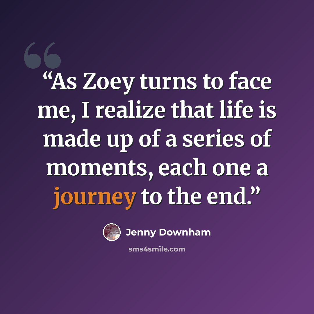 “As Zoey turns to face me, I realize that life is made up of a series of moments, each one a journey to the end.” quote by Jenny Downham