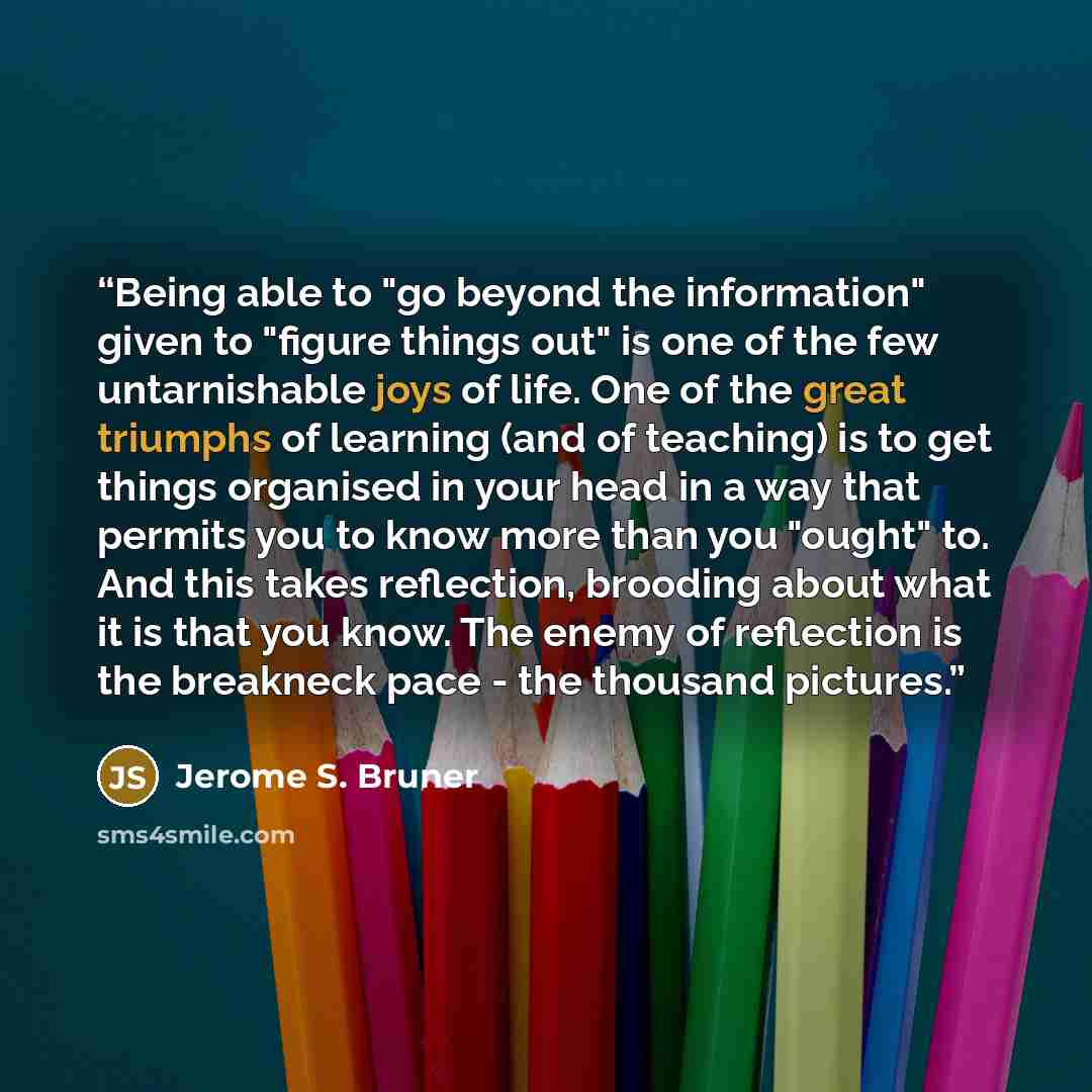 “Being able to "go beyond the information" given to "figure things out" is one of the few untarnishable joys of life. One of the great triumphs of learning (and of teaching) is to get things organised in your head in a way that permits you to know more than you "ought" to. And this takes…” quote by Jerome S. Bruner