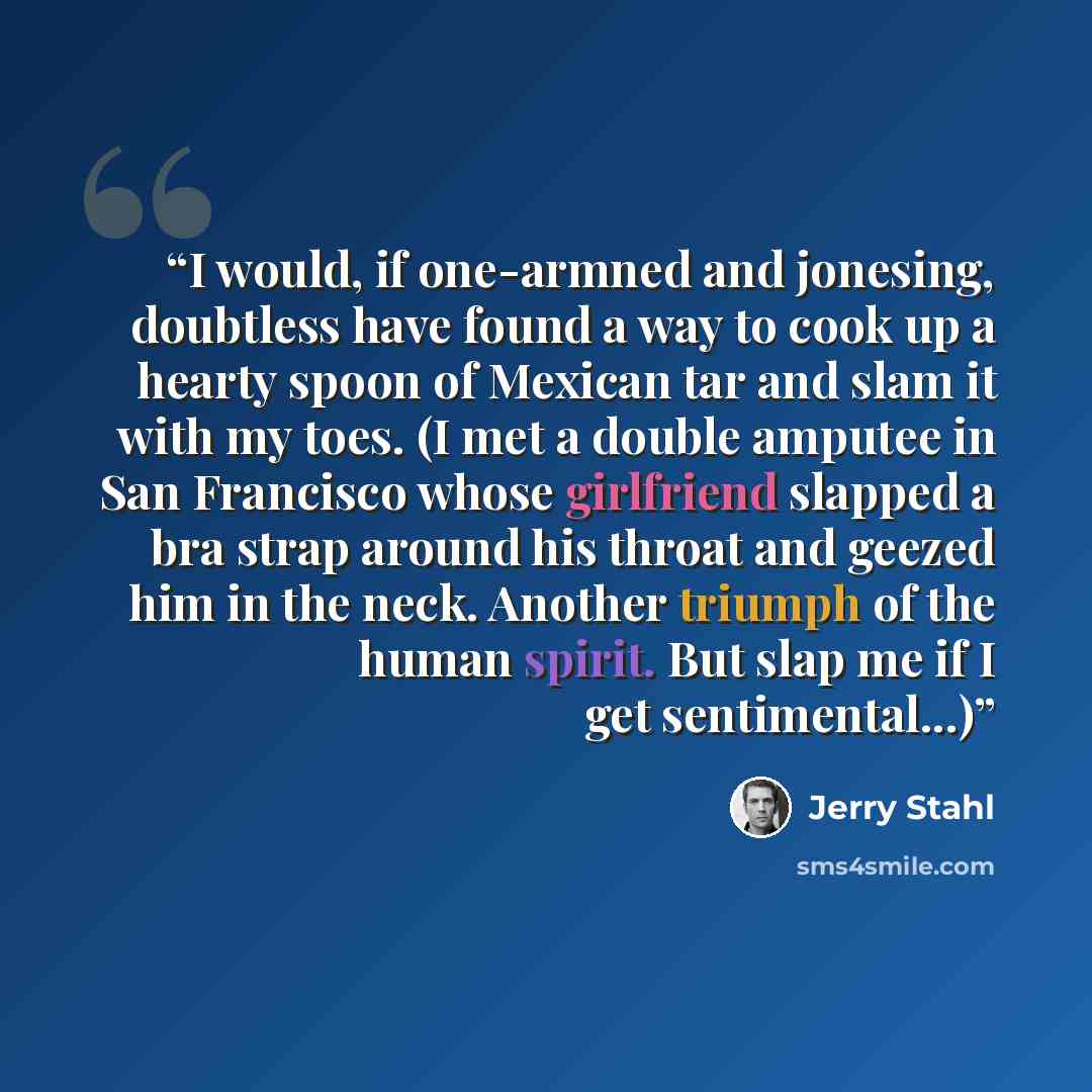 “I would, if one-armned and jonesing, doubtless have found a way to cook up a hearty spoon of Mexican tar and slam it with my toes. (I met a double amputee in San Francisco whose girlfriend slapped a bra strap around his throat and geezed him in the neck. Another triumph of the human spirit. But…” quote by Jerry Stahl