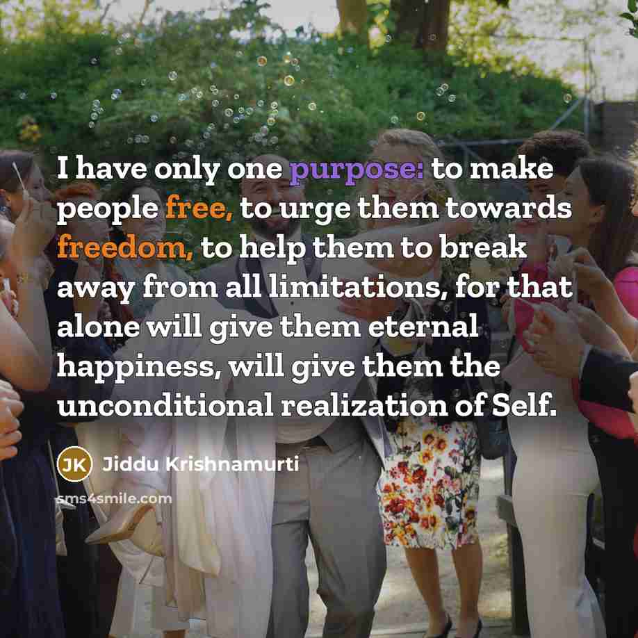 “I have only one purpose: to make people free, to urge them towards freedom, to help them to break away from all limitations, for that alone will give them eternal happiness, will give them the unconditional realization of Self.” quote by Jiddu Krishnamurti